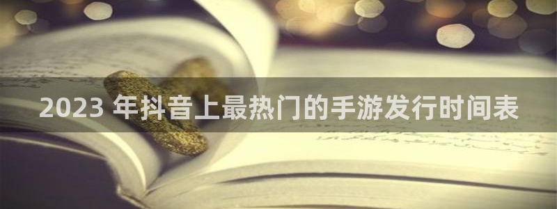 天辰娱乐app里面做任务是真的吗贴吧怎么样：2023 年抖音上最热门的手游发行时间表